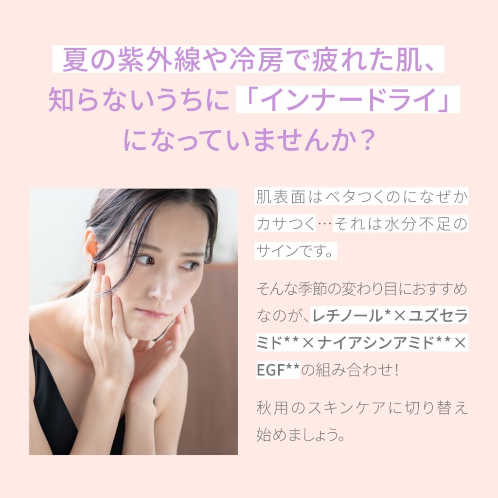 夏の紫外線や冷房で疲れた肌、知らないうちにインナードライになっていませんか? 肌表面はベタつくのになぜかカサつく…それは水分不足のサイン。そんな季節の変わり目におすすめなのが、  レチノール × ユズセラミド × ナイアシンアミド × EGFの組み合わせ