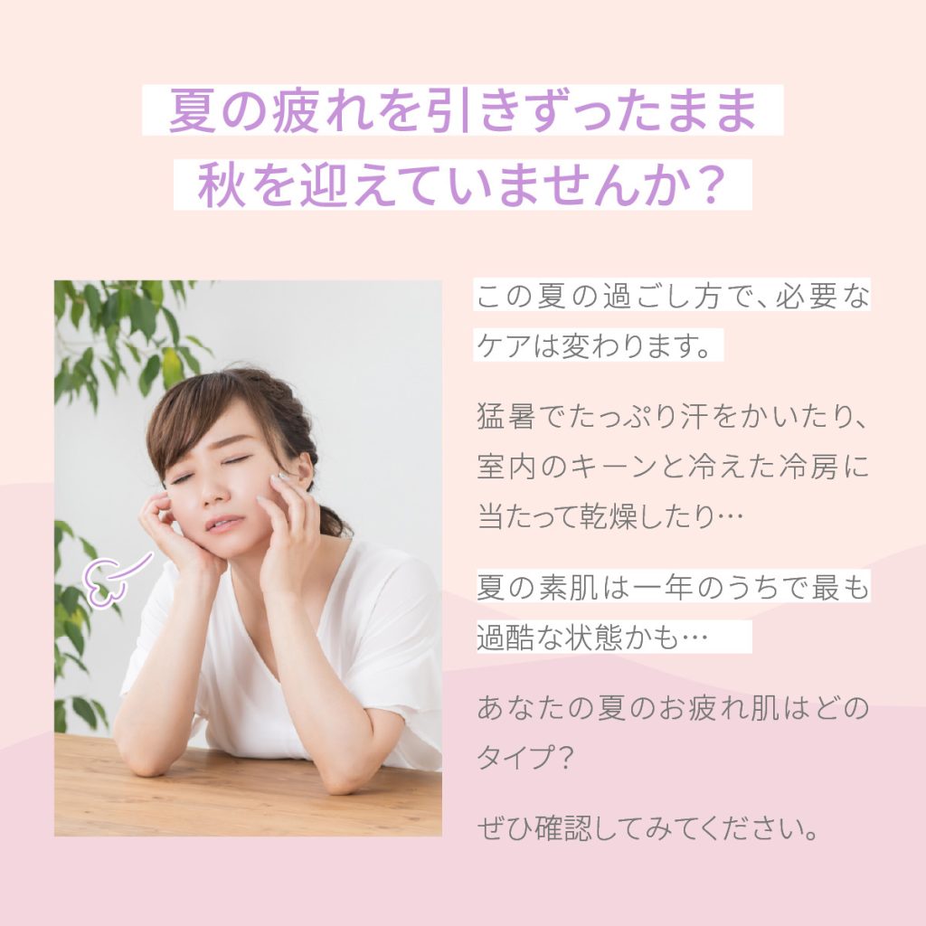 あなたはどのタイプ？ ① 紫外線をたっぷり浴びた！→ 日焼けやくすみ、乾燥が気になる肌に。おすすめ成分：ビタミンC誘導体・ナイアシンアミド  ② 冷房の効いた室内で毎日過ごした！→ 乾燥やインナードライ、敏感感覚が気になる肌に。おすすめ成分：ヒアルロン酸・ユズセラミド ③ 外と室内を頻繁に行き来した！→ 温度差でバリア機能が乱れやすい肌に。おすすめ成分：ナイアシンアミド・EGF