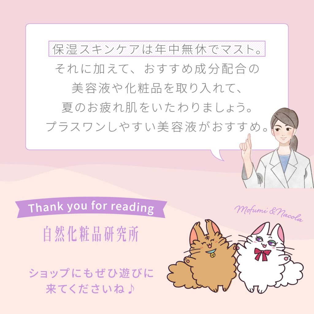 保湿スキンケアは年中無休でマスト。それに加えて、おすすめ成分配合の美容液や化粧品を取り入れて、夏のお疲れ肌をいたわりましょう。プラスワンしやすい美容液がおすすめ。
