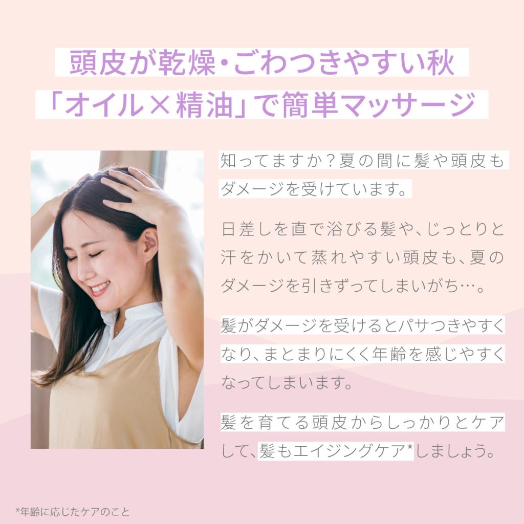 頭皮が乾燥・ごわつきやすい秋 「オイル×精油」で簡単マッサージ　知ってますか？夏の間に髪や頭皮もダメージを受けています。
日差しを直で浴びる髪や、じっとりと汗をかいて蒸れやすい頭皮も、夏のダメージを引きずってしまいがち…。
髪がダメージを受けるとパサつきやすくなり、まとまりにくく年齢を感じやすくなってしまいます。
髪を育てる頭皮からしっかりとケアして、髪もエイジングケア*しましょう。（*年齢に応じたケアのこと）