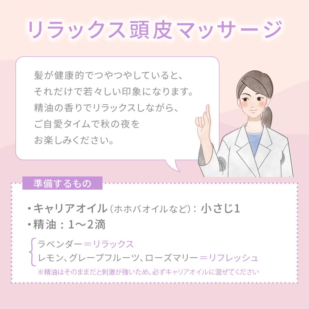 リラックス頭皮マッサージ　髪が健康的でつやつやしていると、それだけで若々しい印象になります。
精油の香りでリラックスしながら、ご自愛タイムで秋の夜をお楽しみください。
準備するもの・キャリアオイル（ホホバオイルなど）： 小さじ1　・精油 : 1〜2滴　※ラベンダー＝リラックス ※レモン、グレープフルーツ、ローズマリー＝リフレッシュ ※精油はそのままだと刺激が強いため、必ずキャリアオイルに混ぜてください