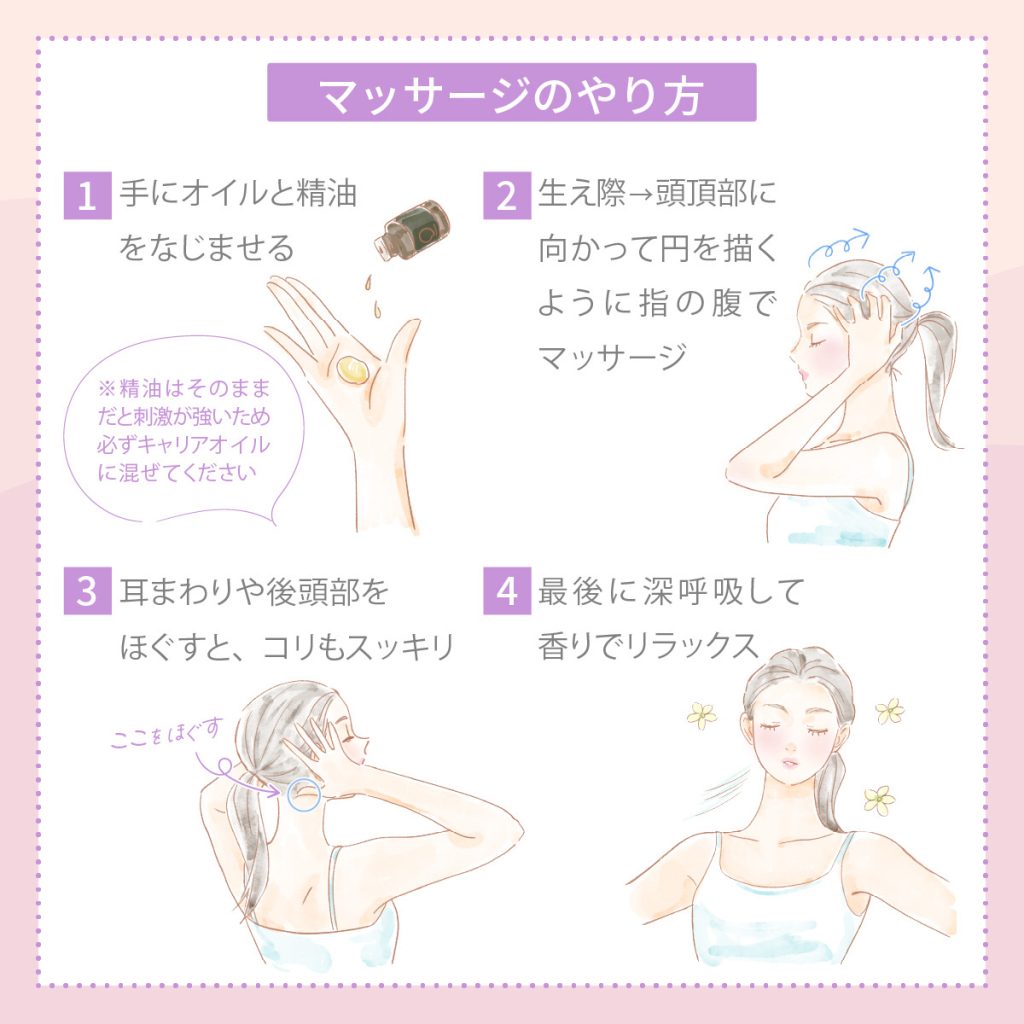 マッサージのやり方
1. 手にオイルと精油をなじませる ※精油はそのままだと刺激が強いため必ずキャリアオイルに混ぜてください
2. 生え際→頭頂部に向かって円を描くように指の腹でマッサージ
3. 耳まわりや後頭部をほぐすと、コリもスッキリ
4. 最後に深呼吸して香りでリラックス