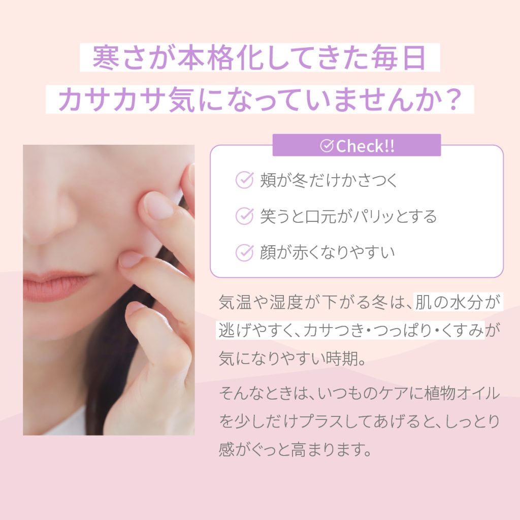 肌の水分が逃げやすく、カサつき・つっぱり・くすみが気になりやすい時期。 そんなときは、いつものケアに植物オイルを少しだけプラスしてあげると、しっとり感がぐっと高まります。