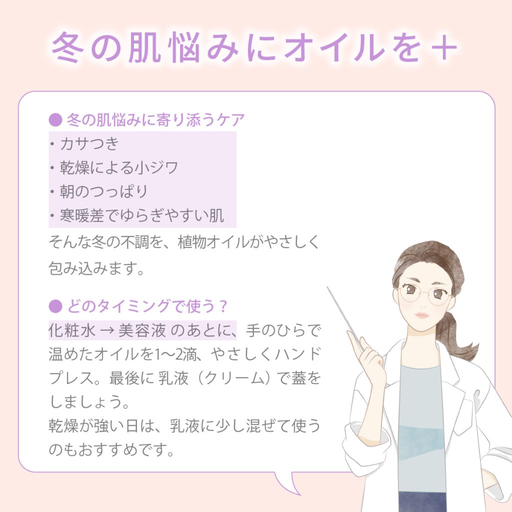 冬の肌悩みにオイルを◎冬の肌悩みに寄り添うケア ・カサつき ・乾燥による小ジワ ・朝のつっぱり ・寒暖差でゆらぎやすい肌 そんな冬の不調を、植物オイルがやさしく包み込みます。