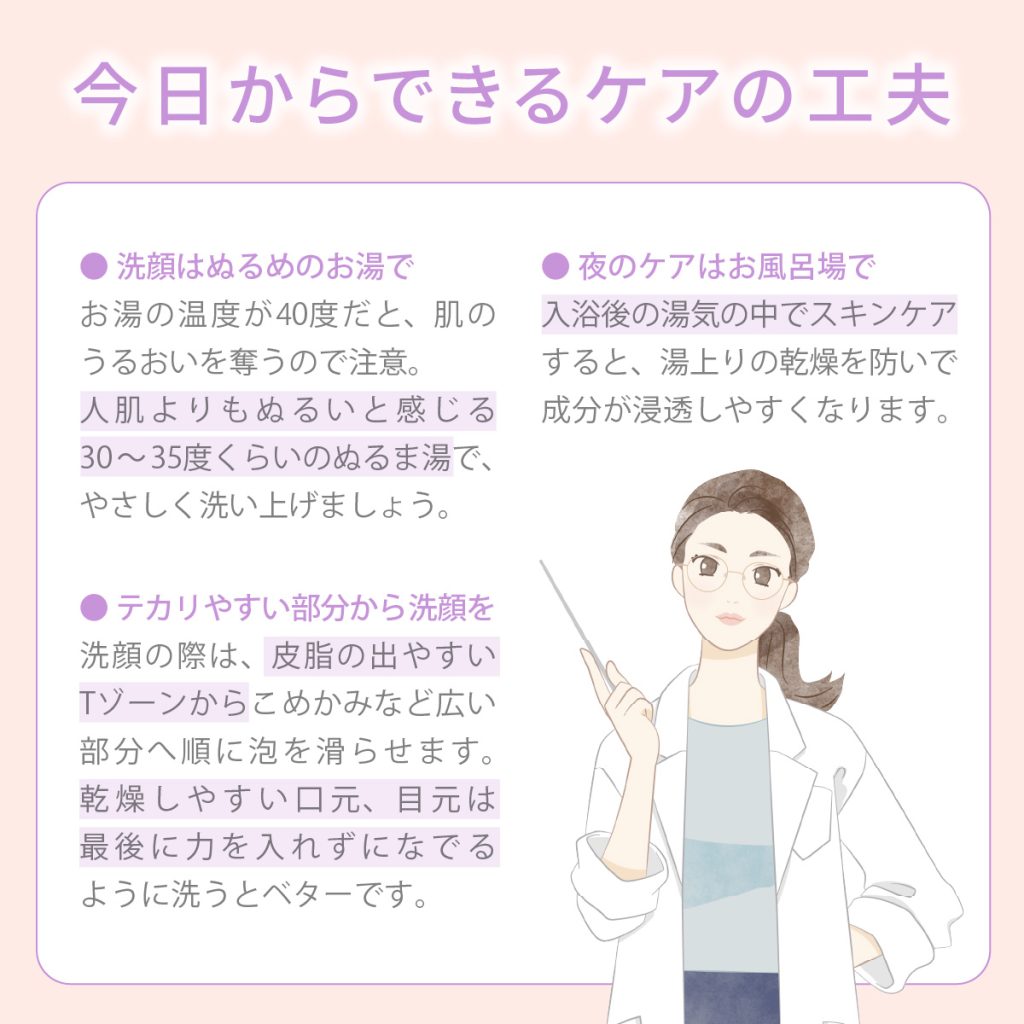 ◎ 洗顔はぬるめのお湯で ◎ テカリやすい部分から洗顔を ◎ 夜のケアはお風呂場で
