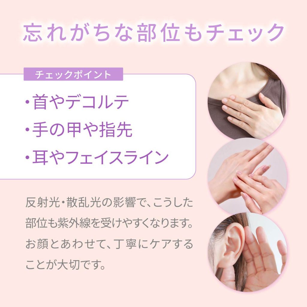 忘れがちな部位もチェック。チェックポイント：・首やデコルテ・手の甲や指先・耳やフェイスライン。反射光・散乱光の影響で、こうした部位も紫外線を受けやすくなります。お顔とあわせて、丁寧にケアすることが大切です。