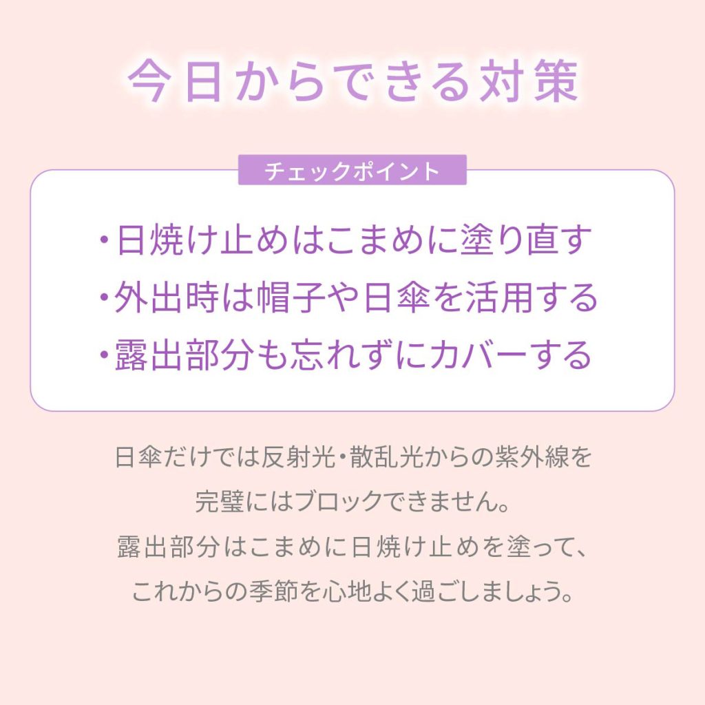 今日からできる対策。チェックポイント：・日焼け止めはこまめに塗り直す・外出時は帽子や日傘を活用する・露出部分も忘れずにカバーする。日傘だけでは反射光・散乱光からの紫外線を、完璧にはブロックできません。露出部分はこまめに日焼け止めを塗って、これからの季節を心地よく過ごしましょう。