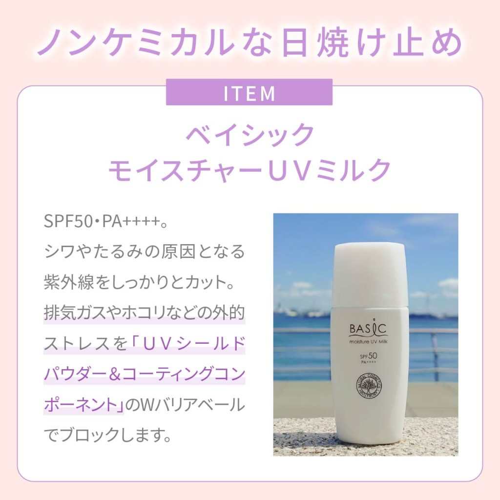 ノンケミカルな日付どめ：ITEM ベイシックモイスチャーUVミルク。SPF50・PA++++。シワやたるみの原因となる紫外線おしっかりとカット。排気ガスやほこりなどの外的ストレスを「UVシールドパウダー＆コーティングコンポーネント」をWバリアベールでブロックします。