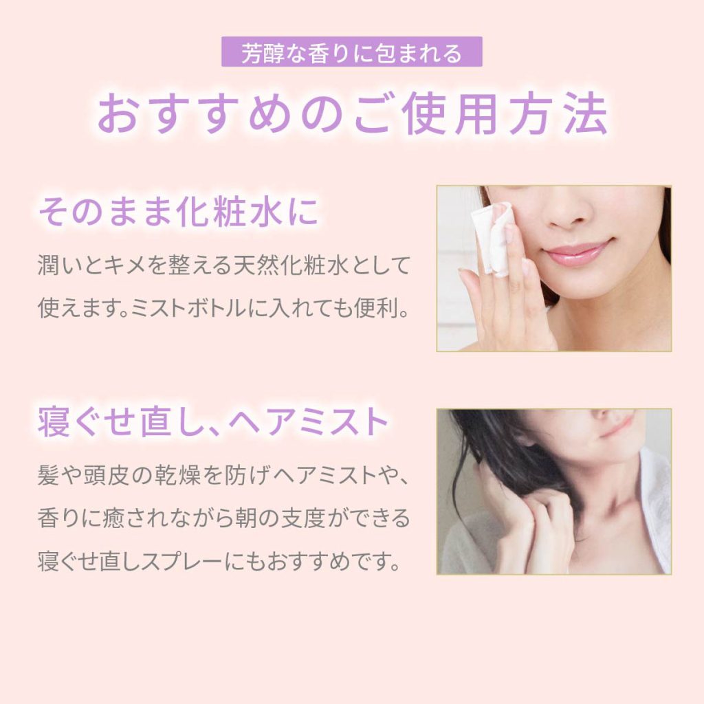 おすすめのご使用方法・そのまま化粧水に 潤いとキメを整える天然化粧水として使えます。 ミストボトルに入れても便利です。・寝ぐせ直し、ヘアミストとして 髪や頭皮の乾燥を防ぐヘアミストや、香りに癒されながら朝の支度ができる、寝ぐせ直しスプレーにもおすすめです
