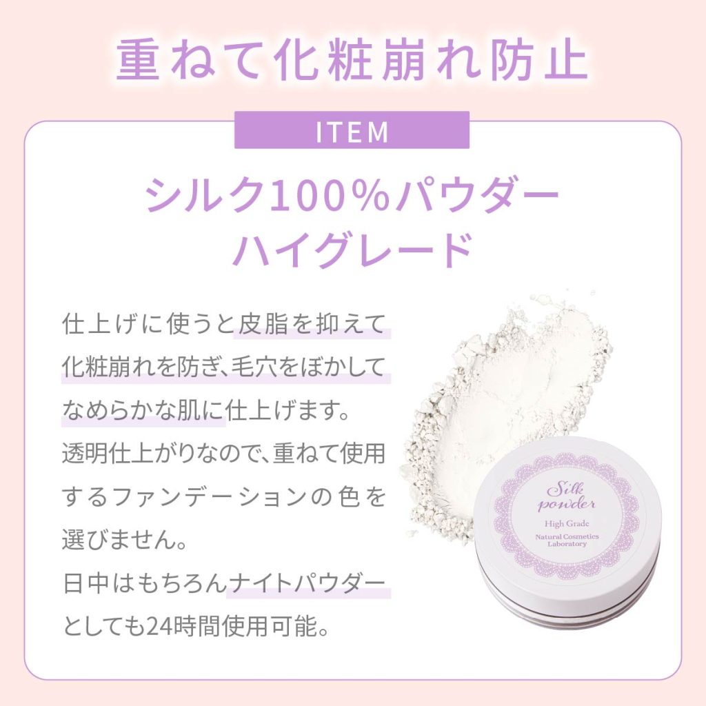 重ねて化粧崩れ止め。シルク100%パウダーハイグレード。仕上げに使うと皮脂を抑えて化粧崩れを防ぎ、毛穴をぼかしてなめらかな肌に仕上げます。透明仕上がりので、重ねて使用するファンデーションの色を選びません。日中はナイトパウダーとしても24時間使用可能。