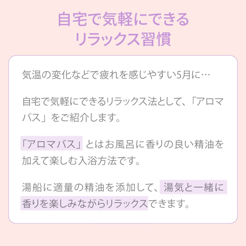 自宅で気軽にできるリラックス習慣から気温の変化などで疲れを感じやすい5月に・・・自宅で気軽にできるリラックス法として、アロマバスをご紹介します。アロマバスとはお風呂に香りの良い精油を加えて楽しむ入浴方法です。湯船に適量の精油を添加して、湯気と一緒に香りを楽しみながらリラックスできます。