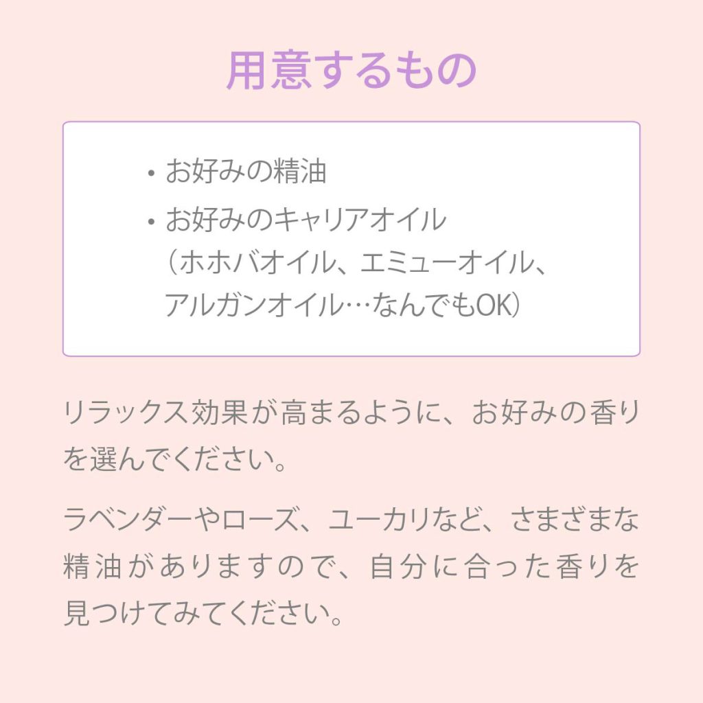 用意するもの ・お好みの精油 ・お好みのキャリアオイル（ホホバオイル、エミューオイル、アルガンオイル・・・なんでもOK）。リラックス効果が高まるようい、お好みの香りを選んでください。ラベンダーやローズ、ユーカリなど、さまざまな精油がありますので、自分に合った香りを見つけてみてください。