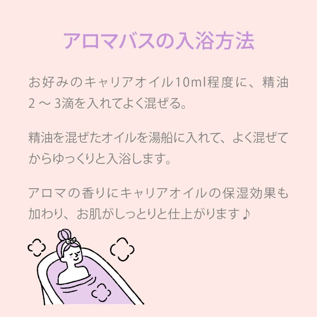 アロマバスの入浴方法 お好みのキャリアオイル10ml程度に、精油2～3滴を入れてよく混ぜる。精油を混ぜたオイルを湯船に入れて、よく混ぜてからゆっくりと入浴します。アロマの香りにキャリアオイルの保湿効果も加わり、お肌がしっとりと仕上げあります。