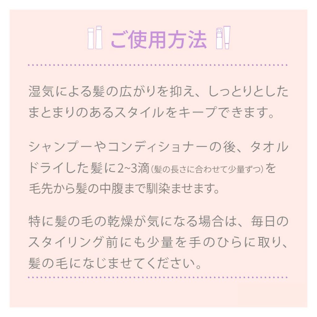 ご使用方法 湿気による髪の広がりを抑え、しっとりとしたまとまりのあるスタイルをキープできます。シャンプーやコンディショナーの後、タオルドライした髪に2~3滴を毛先から髪の中腹まで馴染ませます。特に髪の毛の乾燥が気になる場合は、毎日のスタイリング前にも少量を手のひらに取り、髪の毛になじませてください。