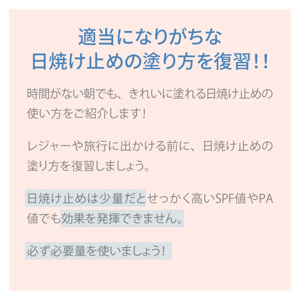 適当になりがちな日焼け止めの塗り方を復習!!時間がない朝でも、きれいに塗れる日焼け止めの使い方をご紹介します!レジャーや旅行に出かける前に、日焼け止めの塗り方を復習しましょう。日焼け止めは少量だとせっかく高いSPF値やPA値でも効果を発揮できません。必ず必要量を使いましょう!