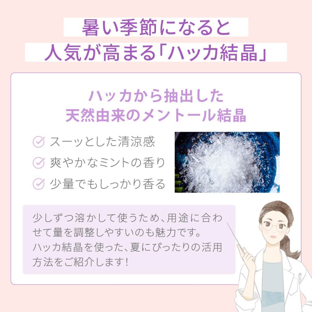 暑い季節になると人気が高まる「ハッカ結晶」。ハッカ結晶は、ハッカから抽出した天然由来のメントールを結晶 ・スーッとした清涼感 ・爽やかなミントの香り ・少量でもしっかり香る。少しずつ溶かして使うため、用途に合わせて量を調整しやすいのも魅力です。ハッカ結晶を使った、夏にぴったりの活用方法をご紹介します!